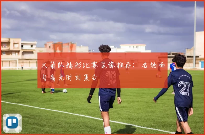 火箭队精彩比赛录像推荐：名场面与高光时刻集合