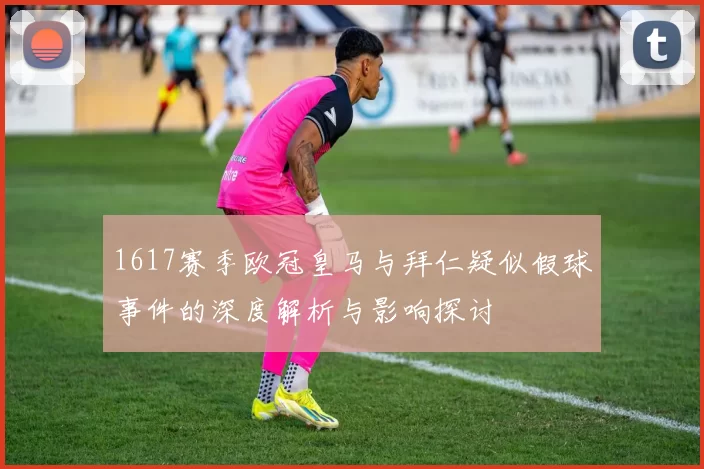 1617赛季欧冠皇马与拜仁疑似假球事件的深度解析与影响探讨