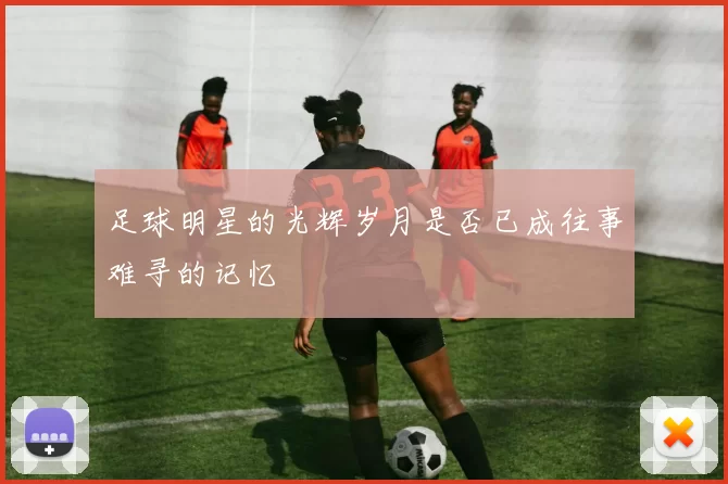 足球明星的光辉岁月是否已成往事难寻的记忆
