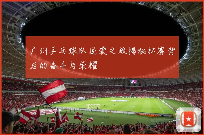 广州乒乓球队逆袭之旅揭秘杯赛背后的奋斗与荣耀
