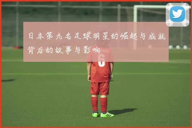 日本第九名足球明星的崛起与成就背后的故事与影响