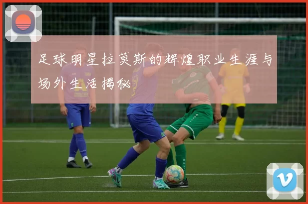 足球明星拉莫斯的辉煌职业生涯与场外生活揭秘