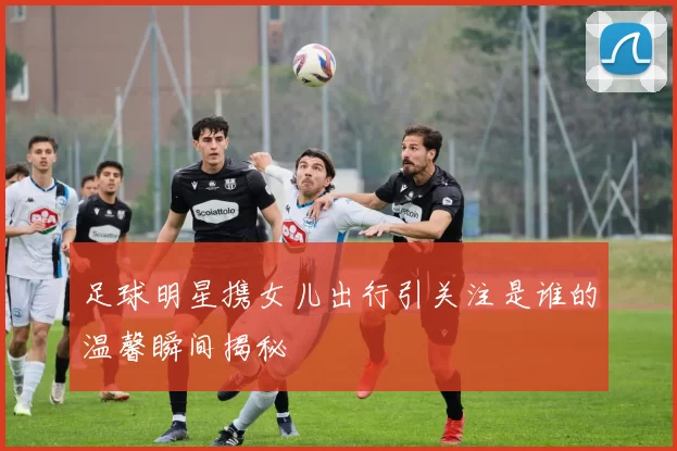 足球明星携女儿出行引关注是谁的温馨瞬间揭秘