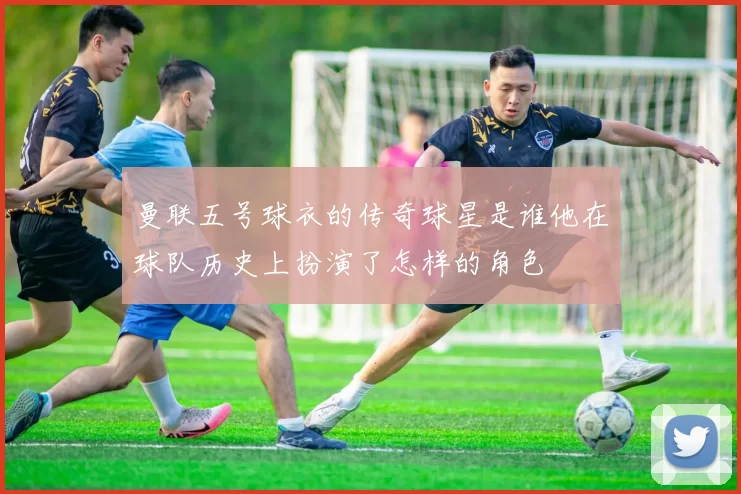 曼联五号球衣的传奇球星是谁他在球队历史上扮演了怎样的角色