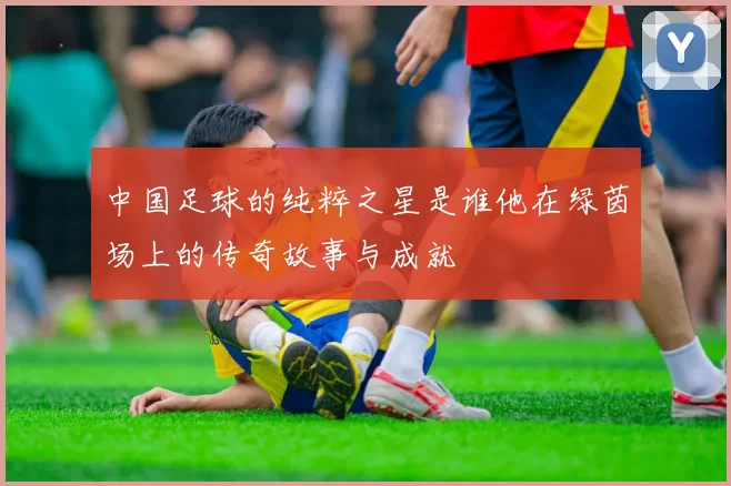 中国足球的纯粹之星是谁他在绿茵场上的传奇故事与成就