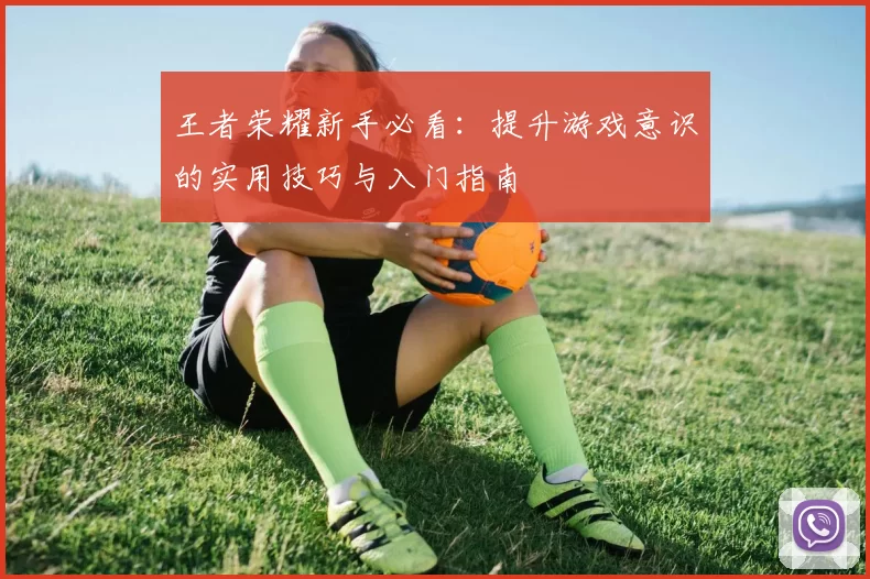 王者荣耀新手必看：提升游戏意识的实用技巧与入门指南