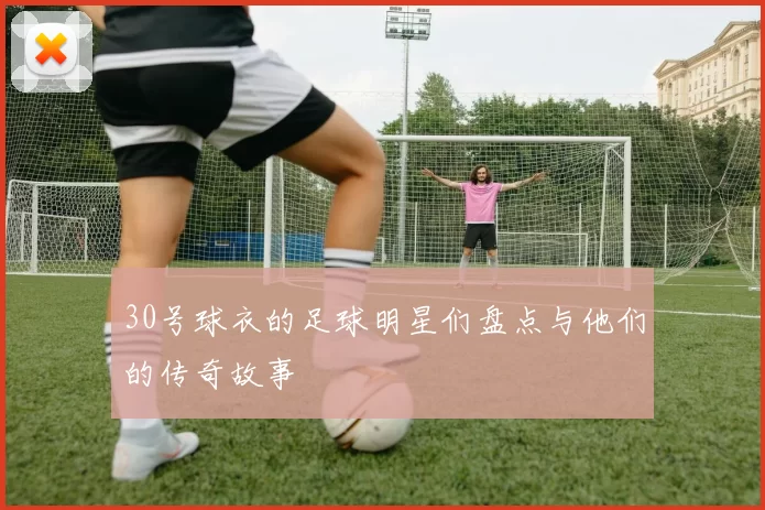 30号球衣的足球明星们盘点与他们的传奇故事