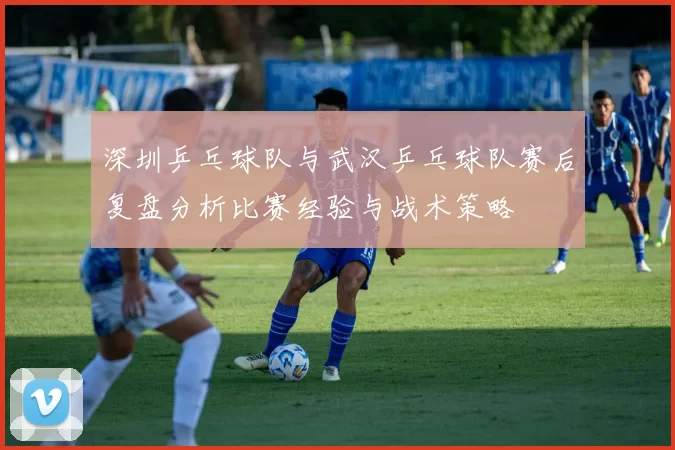 深圳乒乓球队与武汉乒乓球队赛后复盘分析比赛经验与战术策略
