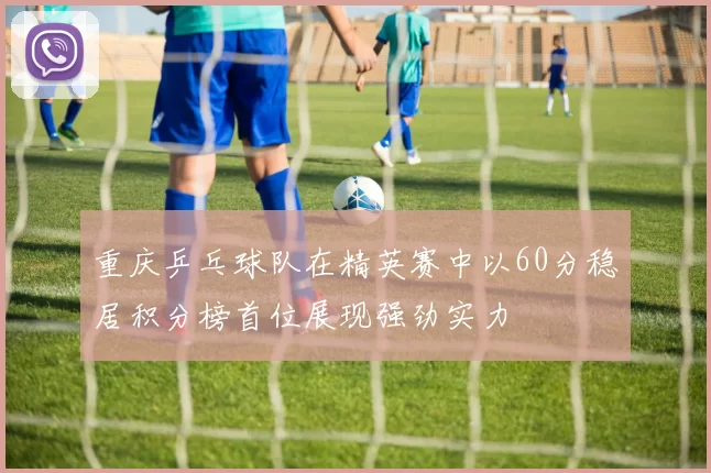 重庆乒乓球队在精英赛中以60分稳居积分榜首位展现强劲实力