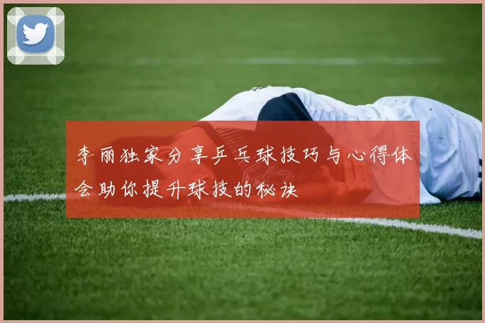 李丽独家分享乒乓球技巧与心得体会助你提升球技的秘诀