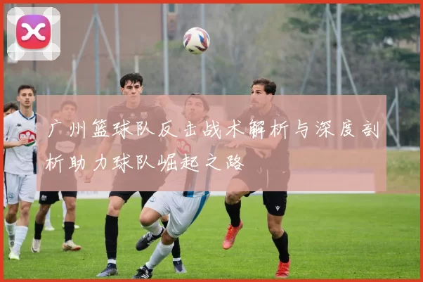 广州篮球队反击战术解析与深度剖析助力球队崛起之路