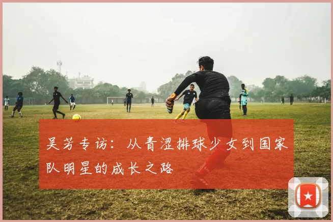 吴芳专访：从青涩排球少女到国家队明星的成长之路