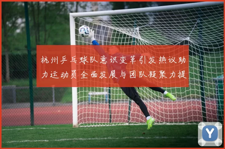 杭州乒乓球队意识变革引发热议助力运动员全面发展与团队凝聚力提升