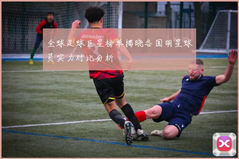 全球足球巨星榜单揭晓各国明星球员实力对比分析