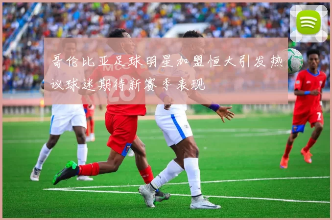哥伦比亚足球明星加盟恒大引发热议球迷期待新赛季表现