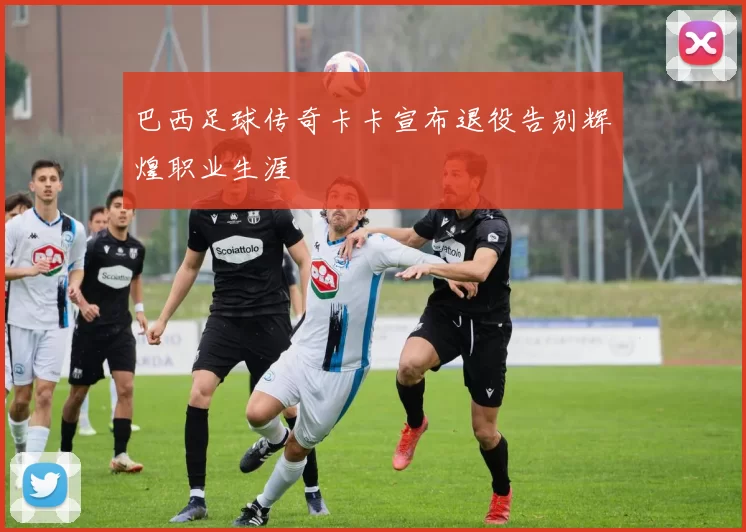 巴西足球传奇卡卡宣布退役告别辉煌职业生涯