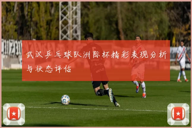 武汉乒乓球队洲际杯精彩表现分析与状态评估