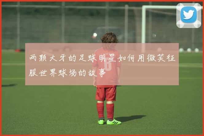 两颗大牙的足球明星如何用微笑征服世界球场的故事