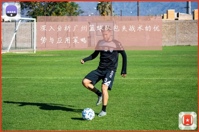 深入分析广州篮球队包夹战术的优势与应用策略