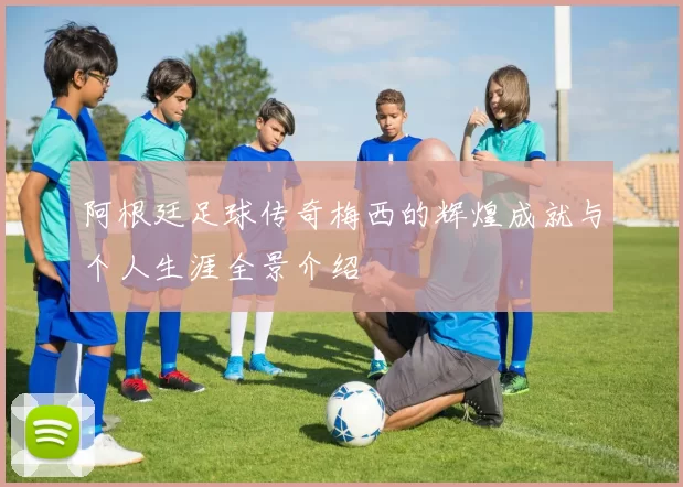 阿根廷足球传奇梅西的辉煌成就与个人生涯全景介绍
