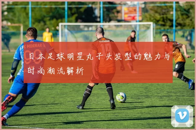 日本足球明星丸子头发型的魅力与时尚潮流解析