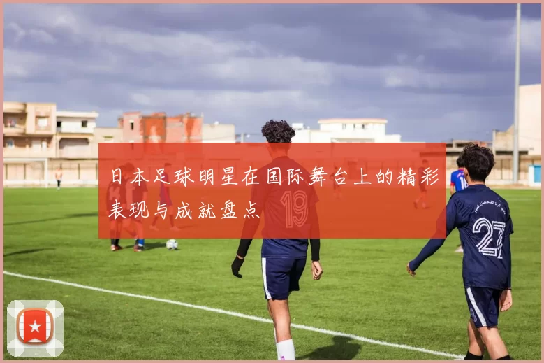 日本足球明星在国际舞台上的精彩表现与成就盘点
