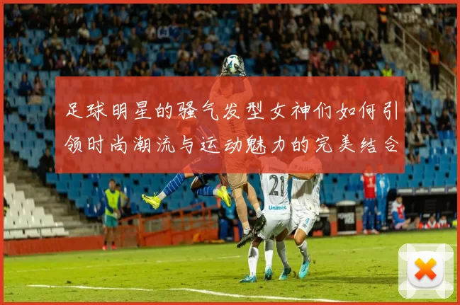 足球明星的骚气发型女神们如何引领时尚潮流与运动魅力的完美结合