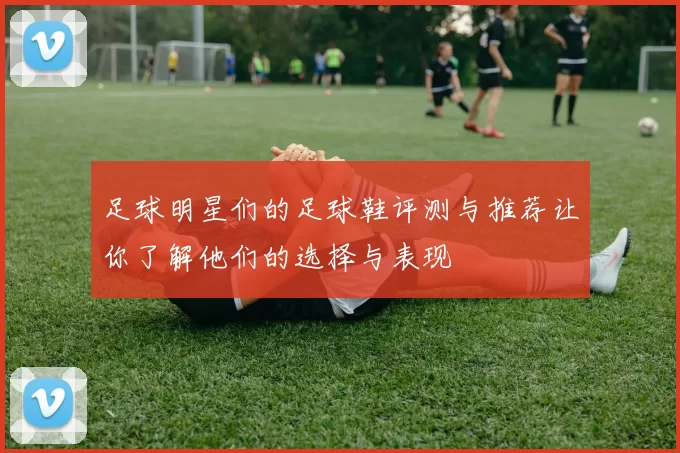 足球明星们的足球鞋评测与推荐让你了解他们的选择与表现