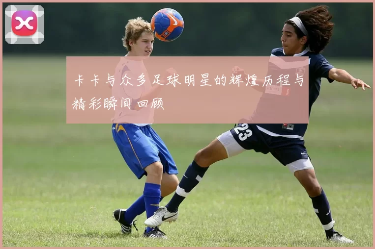 卡卡与众多足球明星的辉煌历程与精彩瞬间回顾