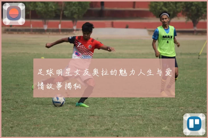 足球明星女友奥拉的魅力人生与爱情故事揭秘