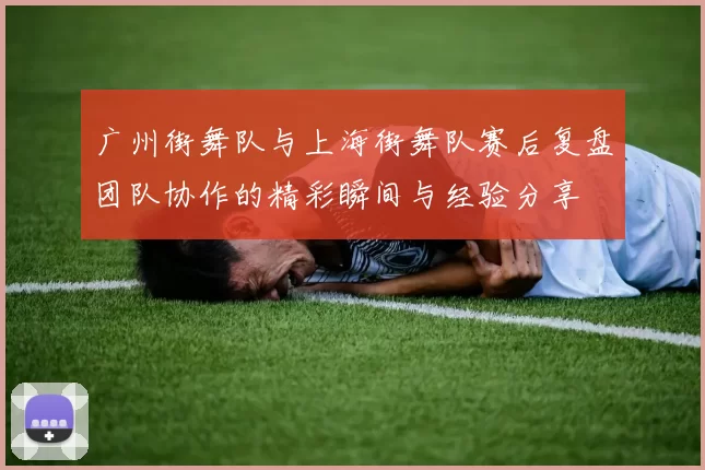 广州街舞队与上海街舞队赛后复盘团队协作的精彩瞬间与经验分享