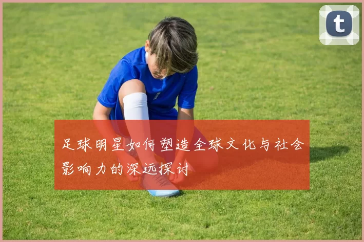 足球明星如何塑造全球文化与社会影响力的深远探讨