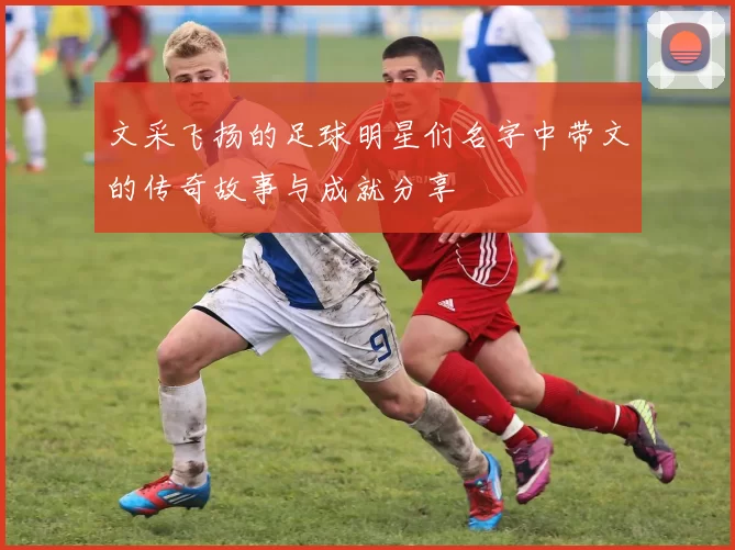 文采飞扬的足球明星们名字中带文的传奇故事与成就分享