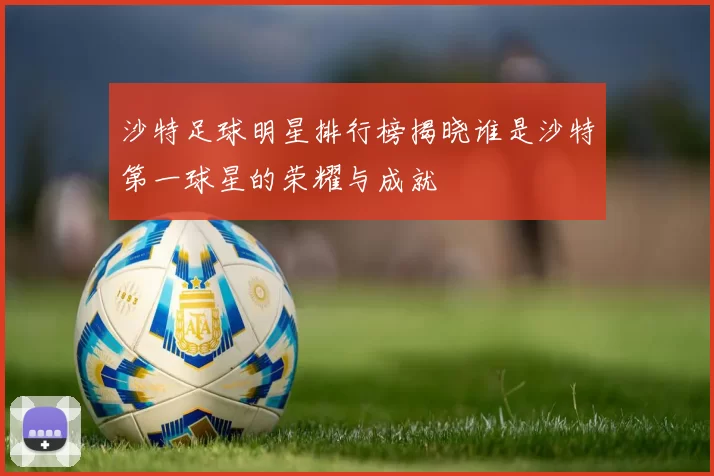 沙特足球明星排行榜揭晓谁是沙特第一球星的荣耀与成就