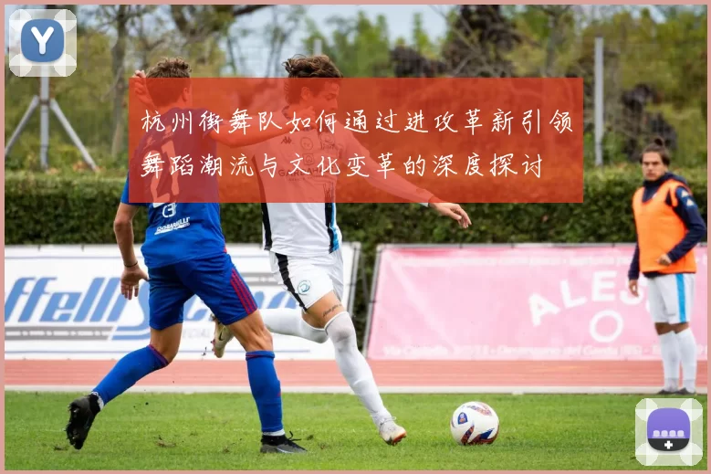 杭州街舞队如何通过进攻革新引领舞蹈潮流与文化变革的深度探讨