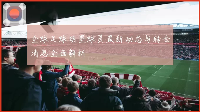 全球足球明星球员最新动态与转会消息全面解析