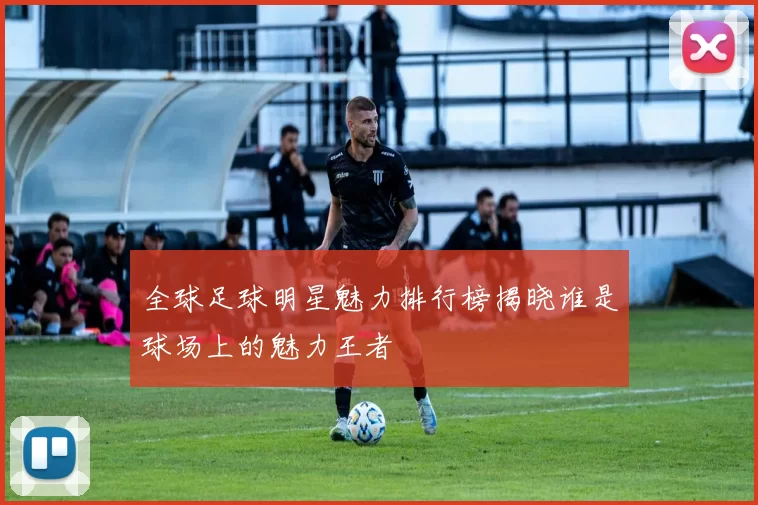全球足球明星魅力排行榜揭晓谁是球场上的魅力王者