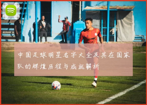 中国足球明星名字大全及其在国家队的辉煌历程与成就解析