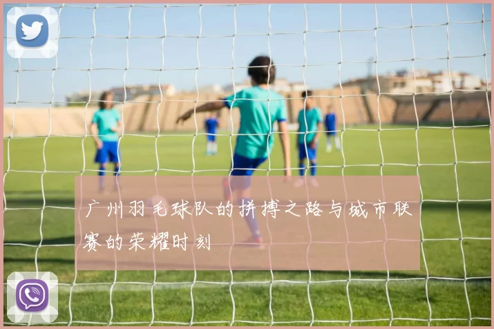 广州羽毛球队的拼搏之路与城市联赛的荣耀时刻