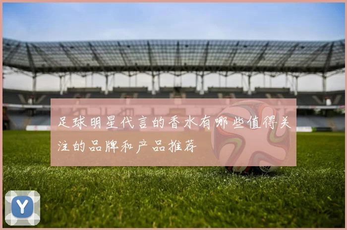 足球明星代言的香水有哪些值得关注的品牌和产品推荐