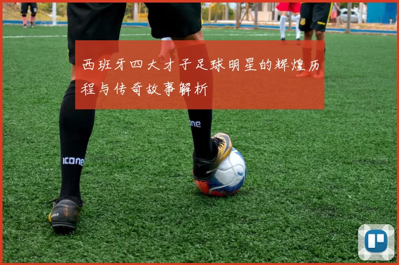 西班牙四大才子足球明星的辉煌历程与传奇故事解析