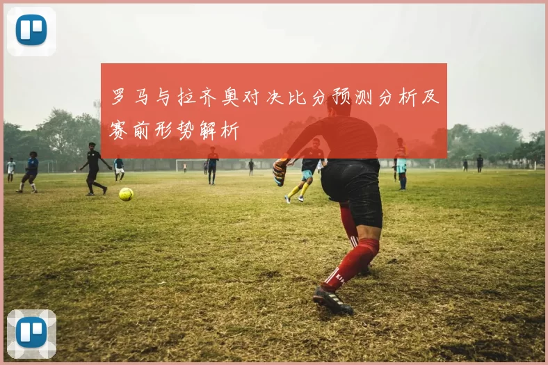 罗马与拉齐奥对决比分预测分析及赛前形势解析
