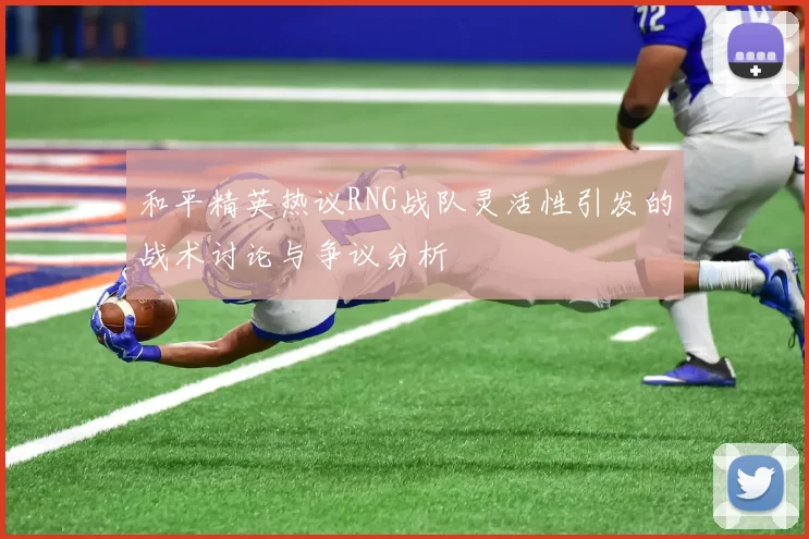 和平精英热议RNG战队灵活性引发的战术讨论与争议分析