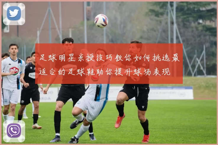 足球明星亲授技巧教你如何挑选最适合的足球鞋助你提升球场表现