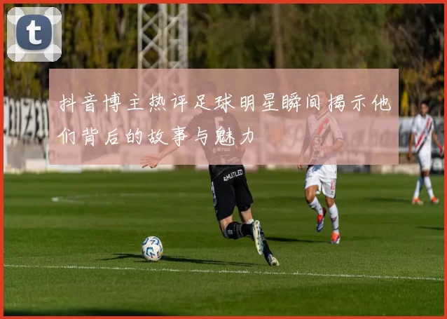抖音博主热评足球明星瞬间揭示他们背后的故事与魅力