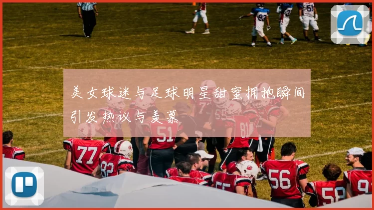 美女球迷与足球明星甜蜜拥抱瞬间引发热议与羡慕
