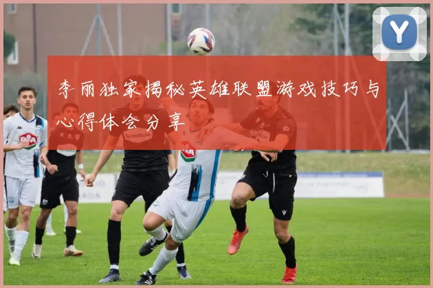 李丽独家揭秘英雄联盟游戏技巧与心得体会分享