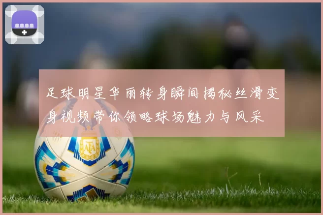 足球明星华丽转身瞬间揭秘丝滑变身视频带你领略球场魅力与风采
