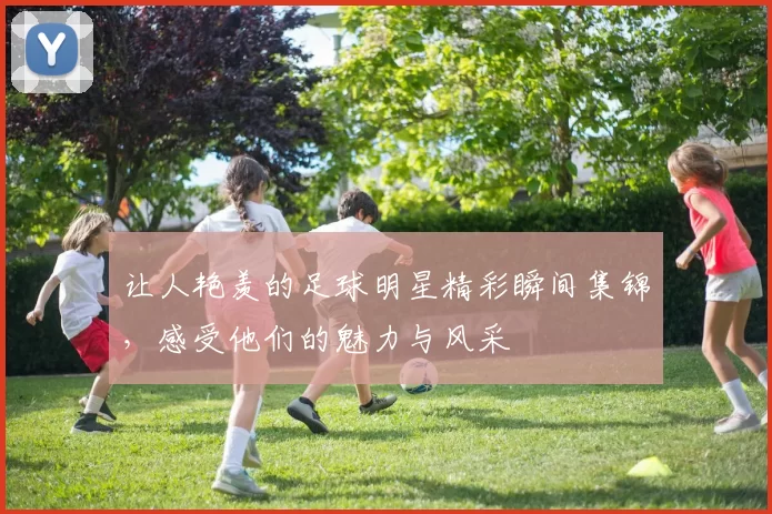 让人艳羡的足球明星精彩瞬间集锦，感受他们的魅力与风采