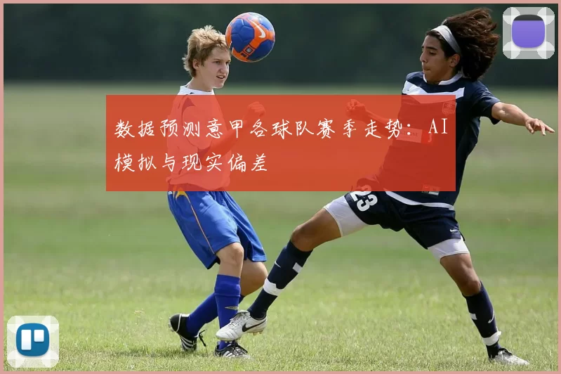数据预测意甲各球队赛季走势：AI模拟与现实偏差